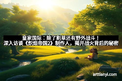 皇家国际：除了割草还有野外战斗！深入访谈《炽焰帝国2》制作人，揭开战火背后的秘密